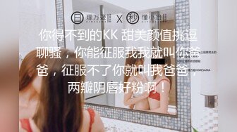 你得不到的KK 甜美颜值挑逗聊骚，你能征服我我就叫你爸爸，征服不了你就叫我爸爸，两瓣阴唇好粉啊！