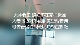 大神老王 媳妇不在家把极品人妻骚货琳琳约到家里戴着狗链窗台浴缸调教啪啪对白刺激