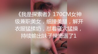 《我是探索者》170CM女神级兼职美女，细腰美腿，解开衣服猛揉奶，怼着骚穴猛操，持续输出妹子操懵逼了1