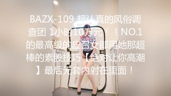 BAZX-109 超认真的风俗调查团 1小时10万元！！NO.1的最高级的应召女郎用她那超棒的素股技巧【绝对让你高潮】最后无套内射在里面！