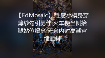 【EdMosaic】 性感小模身穿薄纱勾引男伴 火车便当侧抬腿站位爆肏 无套内射高潮宫缩颤抖